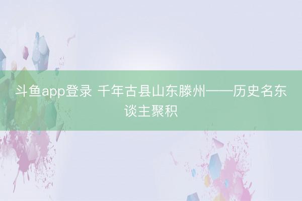 斗鱼app登录 千年古县山东滕州——历史名东谈主聚积