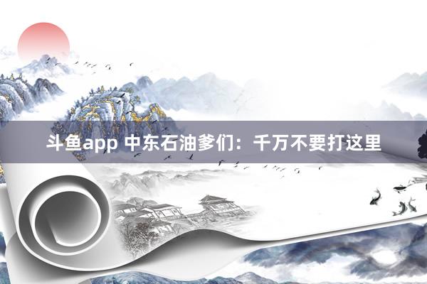 斗鱼app 中东石油爹们：千万不要打这里