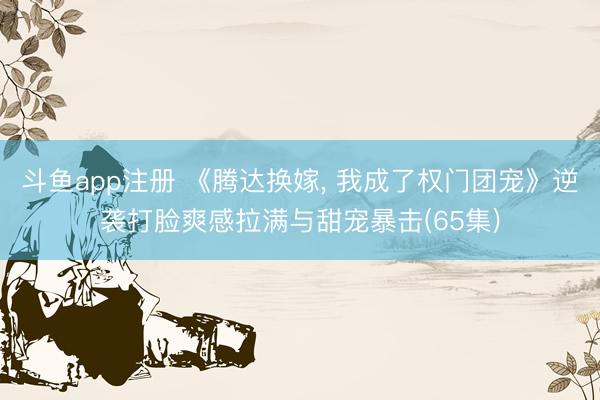 斗鱼app注册 《腾达换嫁, 我成了权门团宠》逆袭打脸爽感拉满与甜宠暴击(65集)