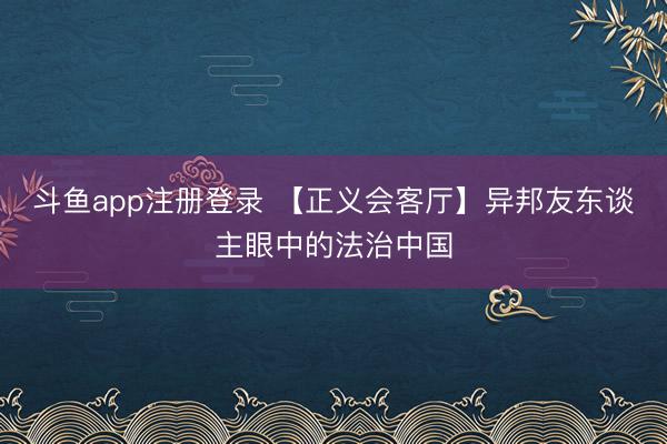 斗鱼app注册登录 【正义会客厅】异邦友东谈主眼中的法治中国