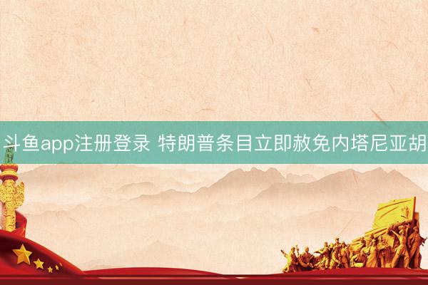 斗鱼app注册登录 特朗普条目立即赦免内塔尼亚胡