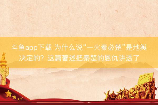 斗鱼app下载 为什么说“一火秦必楚”是地舆决定的？这篇著述把秦楚的恩仇讲透了