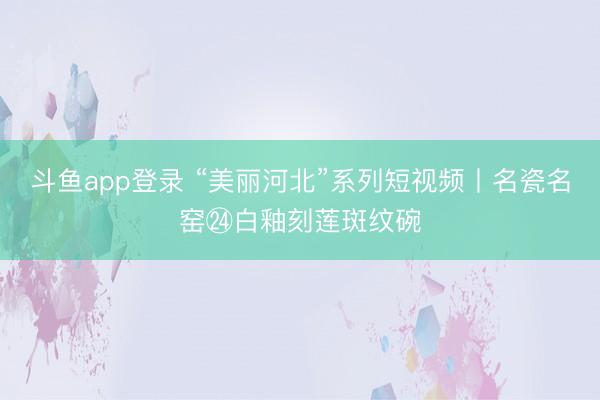 斗鱼app登录 “美丽河北”系列短视频丨名瓷名窑㉔白釉刻莲斑纹碗