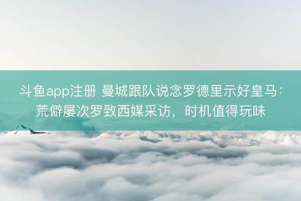 斗鱼app注册 曼城跟队说念罗德里示好皇马：荒僻屡次罗致西媒采访，时机值得玩味