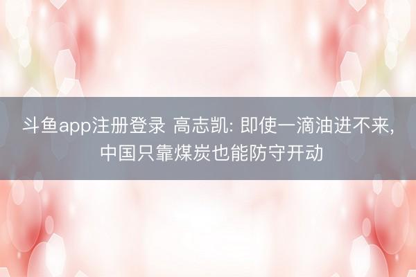 斗鱼app注册登录 高志凯: 即使一滴油进不来, 中国只靠煤炭也能防守开动
