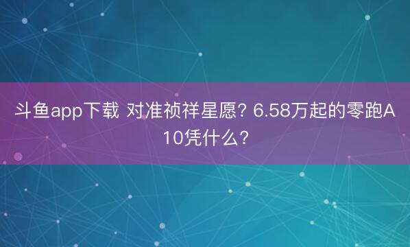 斗鱼app下载 对准祯祥星愿? 6.58万起的零跑A10凭什么?