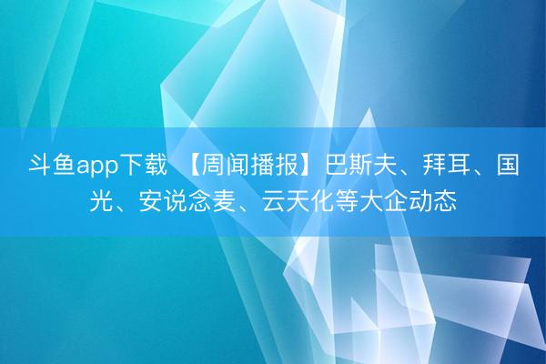 斗鱼app下载 【周闻播报】巴斯夫、拜耳、国光、安说念麦、云天化等大企动态