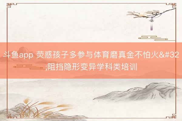 斗鱼app 荧惑孩子多参与体育磨真金不怕火 阻挡隐形变异学科类培训