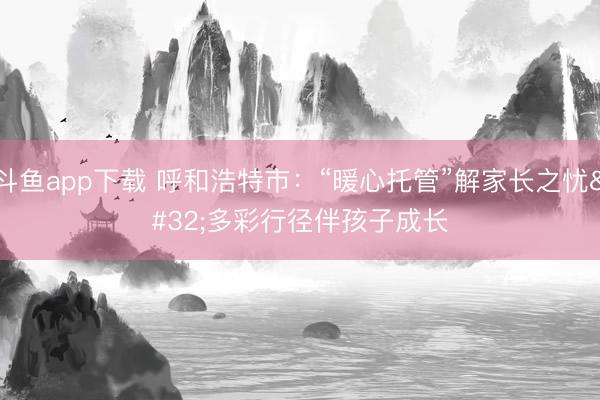 斗鱼app下载 呼和浩特市：“暖心托管”解家长之忧 多彩行径伴孩子成长
