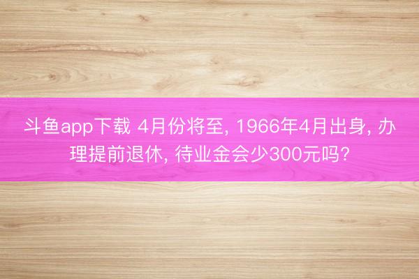 斗鱼app下载 4月份将至, 1966年4月出身, 办理提前退休, 待业金会少300元吗?