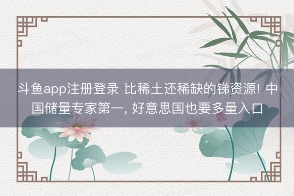 斗鱼app注册登录 比稀土还稀缺的锑资源! 中国储量专家第一, 好意思国也要多量入口
