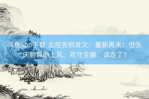 斗鱼app下载 北控告别发文：重新再来！但张庆鹏自断上风，攻守全崩，该走了？