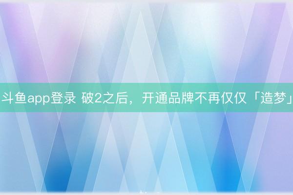 斗鱼app登录 破2之后，开通品牌不再仅仅「造梦」