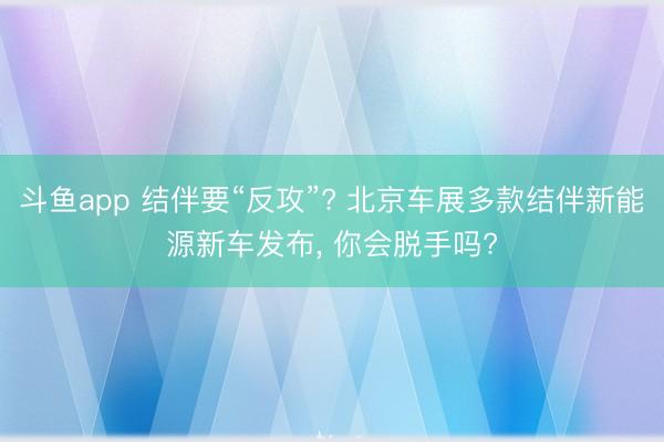 斗鱼app 结伴要“反攻”? 北京车展多款结伴新能源新车发布, 你会脱手吗?