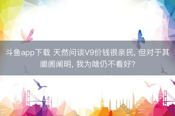 斗鱼app下载 天然问谈V9价钱很亲民, 但对于其阛阓阐明, 我为啥仍不看好?