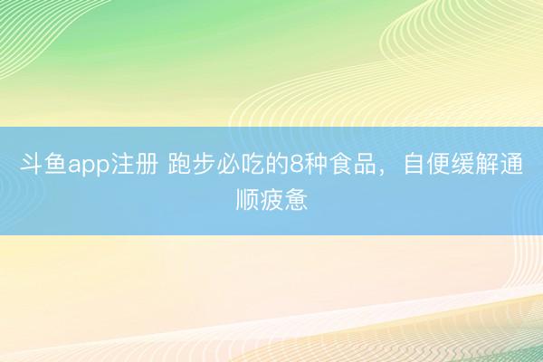 斗鱼app注册 跑步必吃的8种食品，自便缓解通顺疲惫