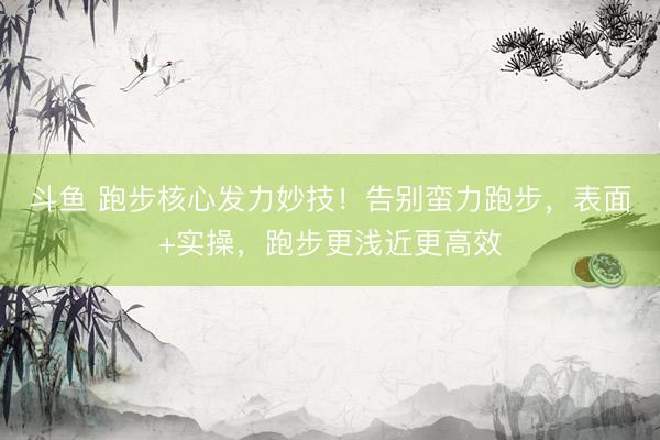 斗鱼 跑步核心发力妙技！告别蛮力跑步，表面+实操，跑步更浅近更高效