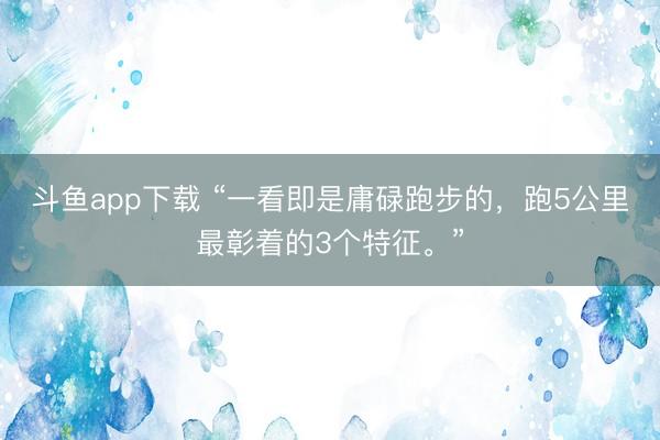 斗鱼app下载 “一看即是庸碌跑步的，跑5公里最彰着的3个特征。”