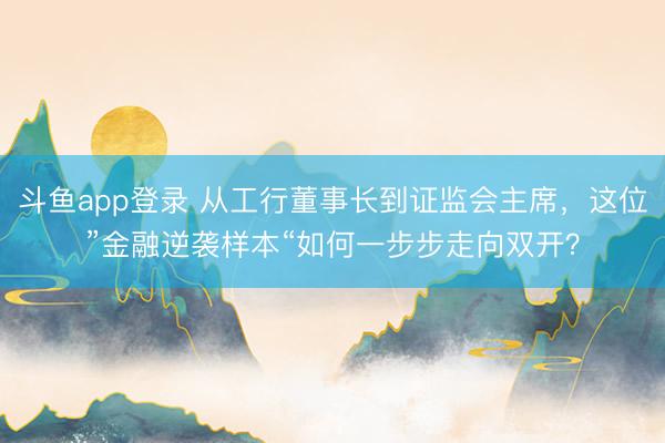 斗鱼app登录 从工行董事长到证监会主席，这位”金融逆袭样本“如何一步步走向双开？