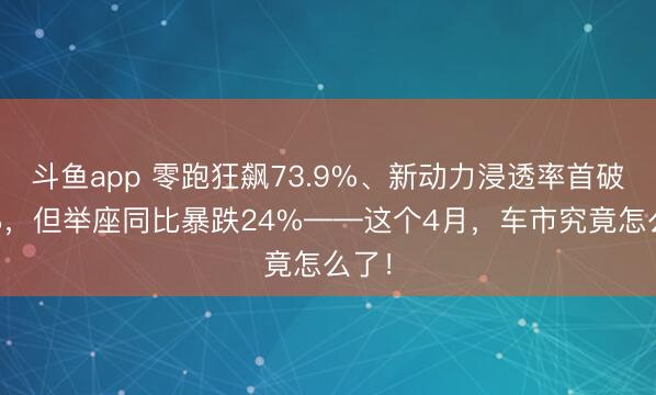 斗鱼app 零跑狂飙73.9%、新动力浸透率首破60%，但举座同比暴跌24%——这个4月，车市究竟怎么了！