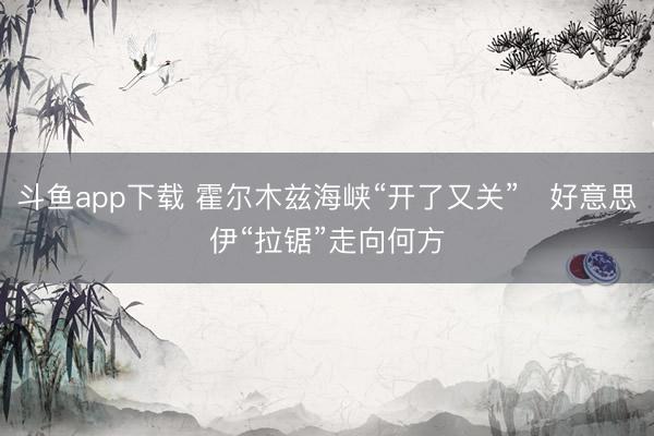 斗鱼app下载 霍尔木兹海峡“开了又关”　好意思伊“拉锯”走向何方